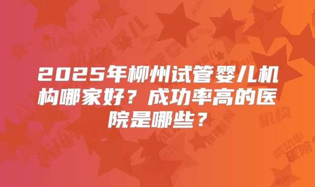2025年柳州试管婴儿机构哪家好？成功率高的医院是哪些？
