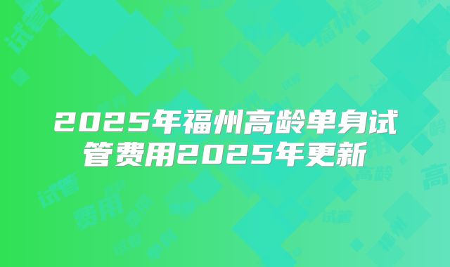 2025年福州高龄单身试管费用2025年更新