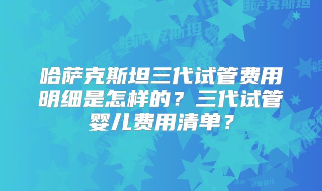 哈萨克斯坦三代试管费用明细是怎样的？三代试管婴儿费用清单？