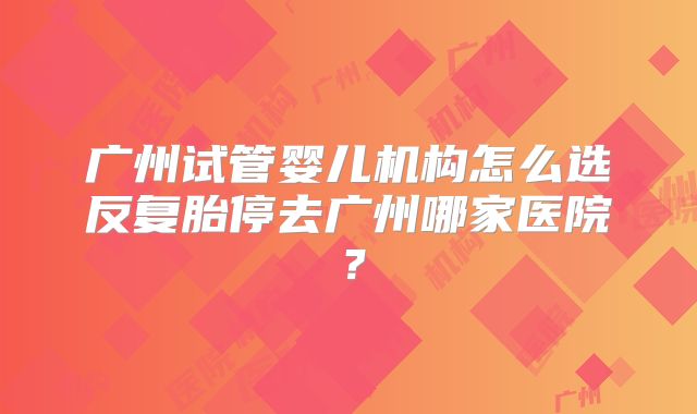 广州试管婴儿机构怎么选反复胎停去广州哪家医院?