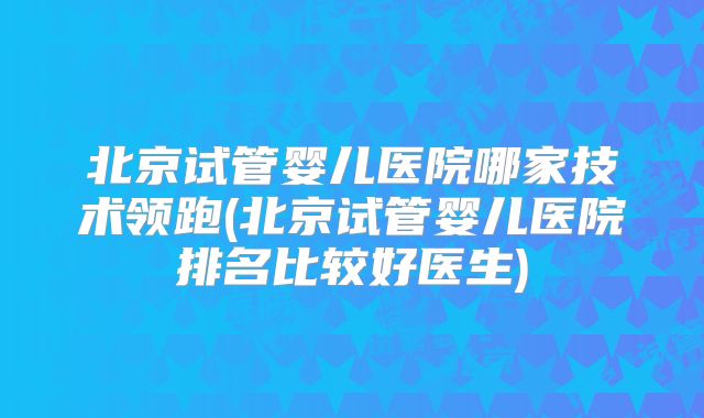 北京试管婴儿医院哪家技术领跑(北京试管婴儿医院排名比较好医生)