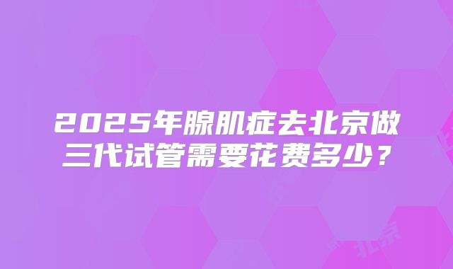 2025年腺肌症去北京做三代试管需要花费多少？
