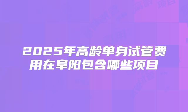 2025年高龄单身试管费用在阜阳包含哪些项目