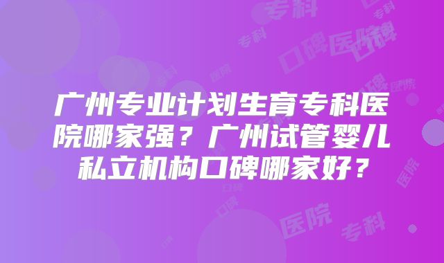 广州专业计划生育专科医院哪家强？广州试管婴儿私立机构口碑哪家好？