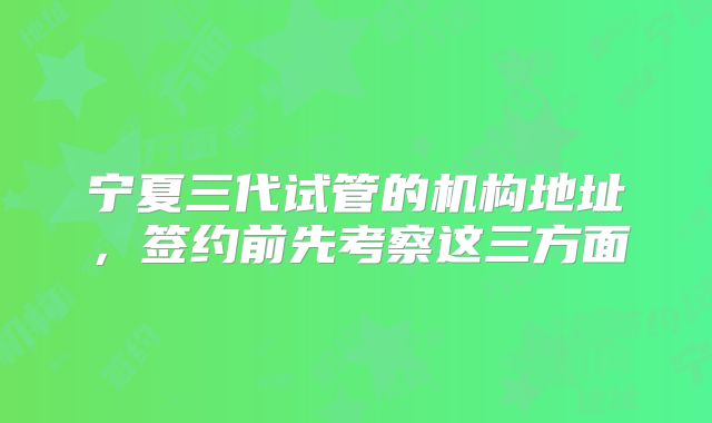 宁夏三代试管的机构地址,签约前先考察这三方面