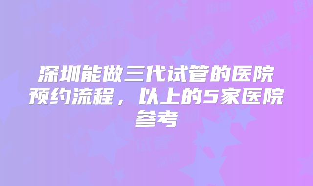 深圳能做三代试管的医院预约流程，以上的5家医院参考