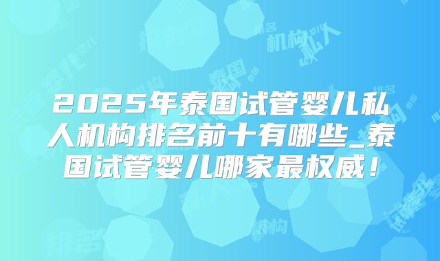2025年泰国试管婴儿私人机构排名前十有哪些_泰国试管婴儿哪家最权威！