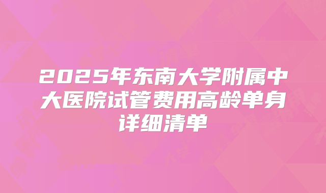 2025年东南大学附属中大医院试管费用高龄单身详细清单