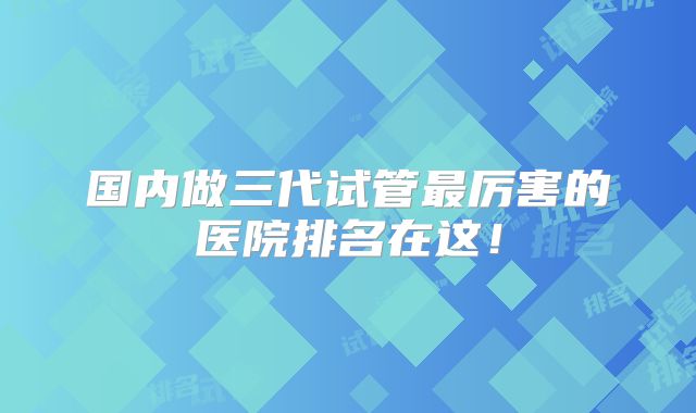 国内做三代试管最厉害的医院排名在这！