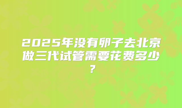 2025年没有卵子去北京做三代试管需要花费多少？