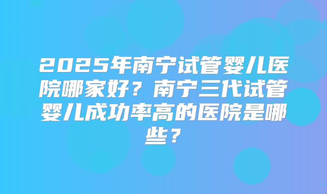 2025年南宁试管婴儿医院哪家好?南宁三代试管婴儿成功率高的医院是哪些?