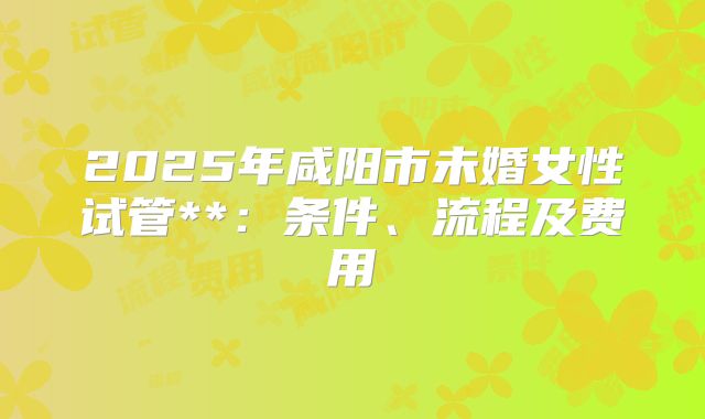 2025年咸阳市未婚女性试管**：条件、流程及费用