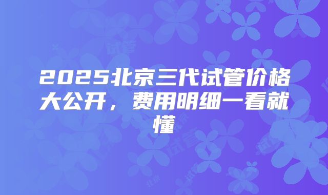 2025北京三代试管价格大公开,费用明细一看就懂