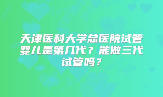 天津医科大学总医院试管婴儿是第几代?能做三代试管吗?