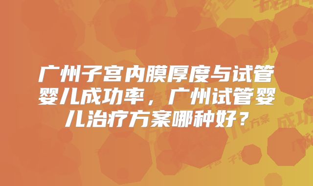 广州子宫内膜厚度与试管婴儿成功率,广州试管婴儿治疗方案哪种好?