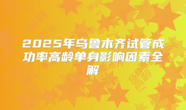 2025年乌鲁木齐试管成功率高龄单身影响因素全解