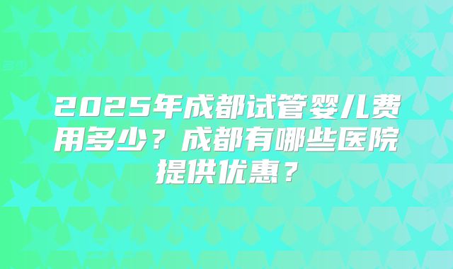 2025年成都试管婴儿费用多少?成都有哪些医院提供优惠?