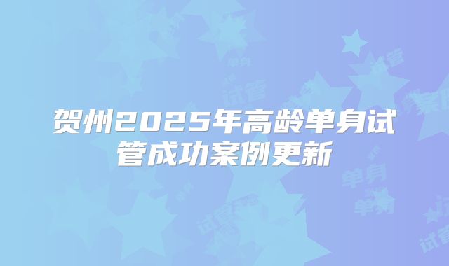 贺州2025年高龄单身试管成功案例更新