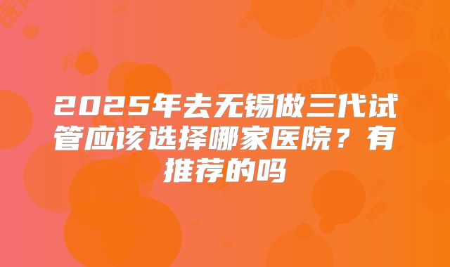 2025年去无锡做三代试管应该选择哪家医院?有推荐的吗