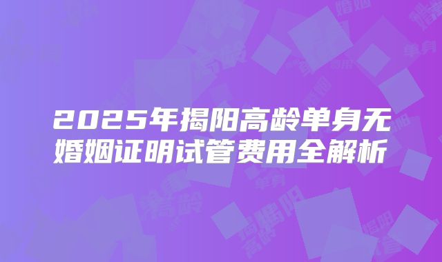 2025年揭阳高龄单身无婚姻证明试管费用全解析