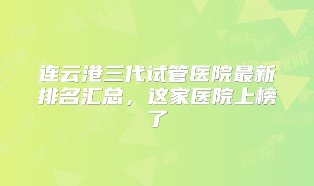 连云港三代试管医院最新排名汇总,这家医院上榜了
