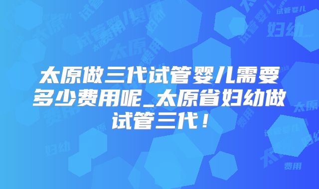 太原做三代试管婴儿需要多少费用呢_太原省妇幼做试管三代!