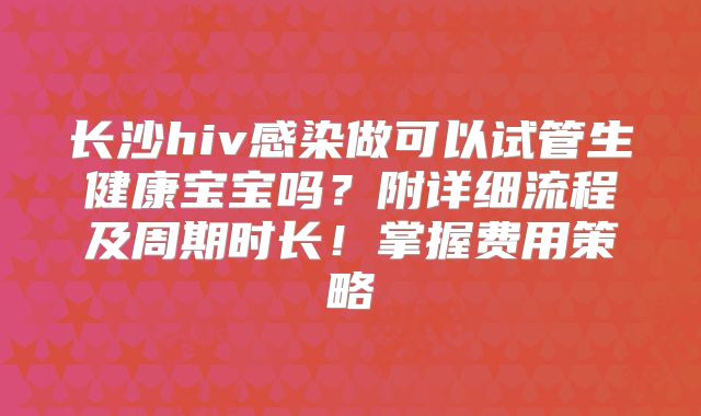 长沙hiv感染做可以试管生健康宝宝吗?附详细流程及周期时长!掌握费用策略