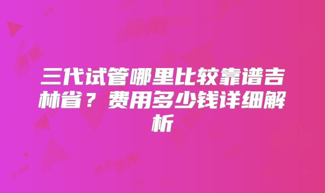 三代试管哪里比较靠谱吉林省?费用多少钱详细解析