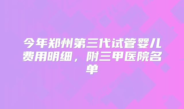 今年郑州第三代试管婴儿费用明细,附三甲医院名单
