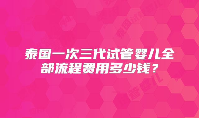 泰国一次三代试管婴儿全部流程费用多少钱？