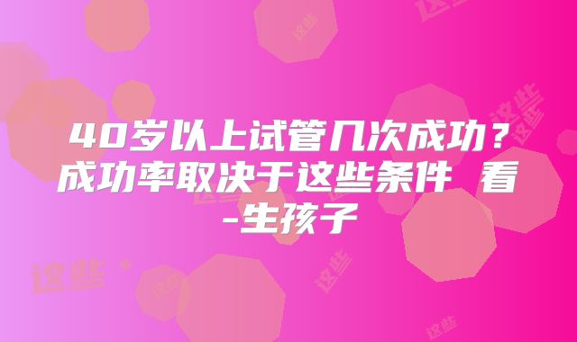 40岁以上试管几次成功?成功率取决于这些条件 看-生孩子