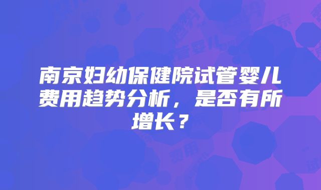 南京妇幼保健院试管婴儿费用趋势分析，是否有所增长？