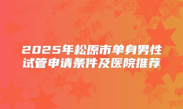 2025年松原市单身男性试管申请条件及医院推荐