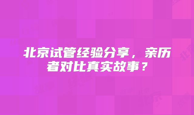 北京试管经验分享，亲历者对比真实故事？