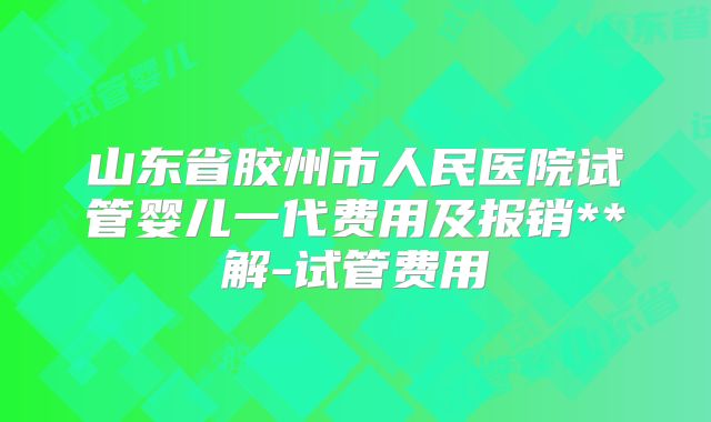 山东省胶州市人民医院试管婴儿一代费用及报销**解-试管费用