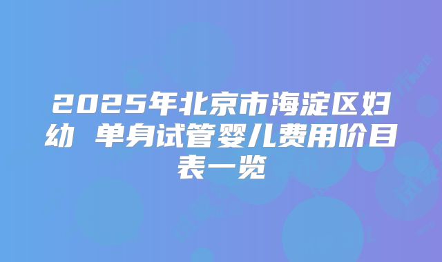 2025年北京市海淀区妇幼 单身试管婴儿费用价目表一览