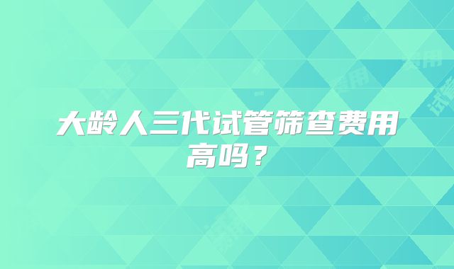 大龄人三代试管筛查费用高吗？