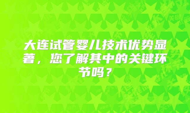 大连试管婴儿技术优势显著,您了解其中的关键环节吗?