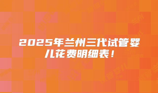 2025年兰州三代试管婴儿花费明细表!