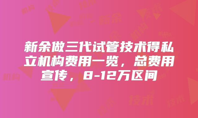 新余做三代试管技术得私立机构费用一览,总费用宣传,8-12万区间