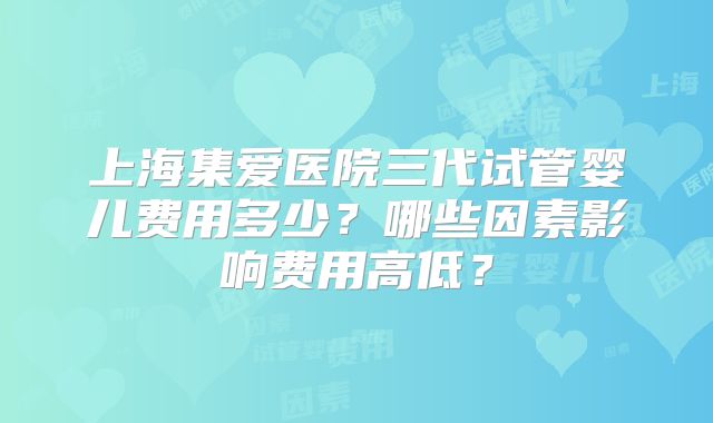 上海集爱医院三代试管婴儿费用多少?哪些因素影响费用高低?