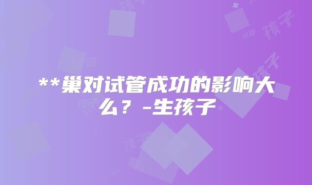 **巢对试管成功的影响大么?-生孩子