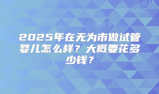 2025年在无为市做试管婴儿怎么样?大概要花多少钱?