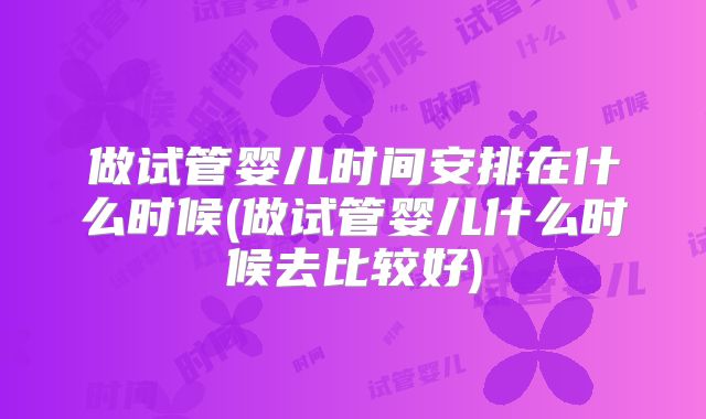 做试管婴儿时间安排在什么时候(做试管婴儿什么时候去比较好)