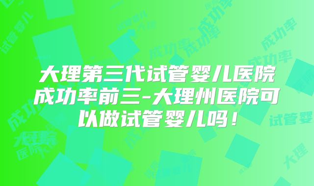 大理第三代试管婴儿医院成功率前三-大理州医院可以做试管婴儿吗!