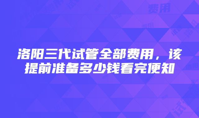 洛阳三代试管全部费用,该提前准备多少钱看完便知