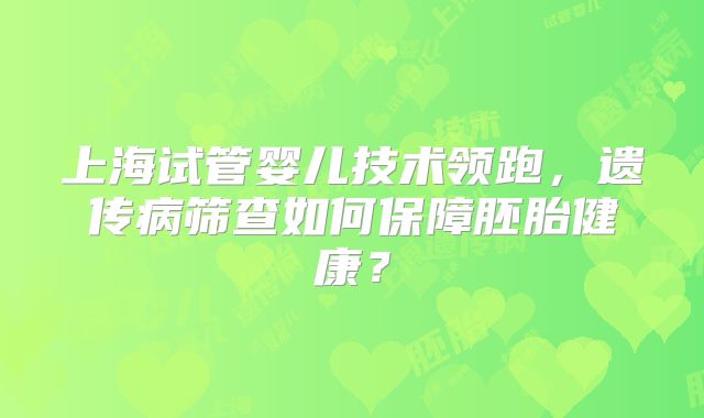 上海试管婴儿技术领跑,遗传病筛查如何保障胚胎健康?