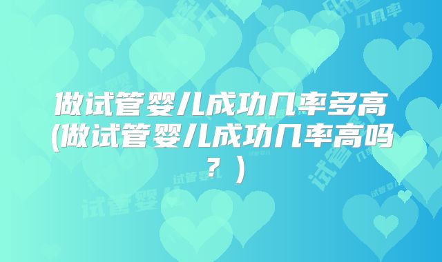 做试管婴儿成功几率多高(做试管婴儿成功几率高吗？)