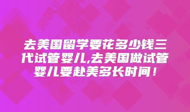 去美国留学要花多少钱三代试管婴儿,去美国做试管婴儿要赴美多长时间!