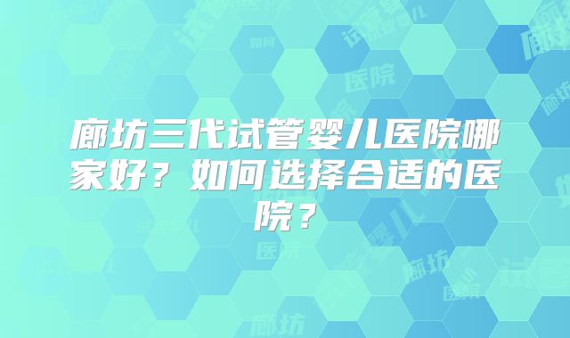 廊坊三代试管婴儿医院哪家好?如何选择合适的医院?